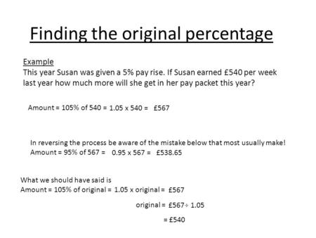 Finding the original percentage Example This year Susan was given a 5% pay rise. If Susan earned £540 per week last year how much more will she get in.