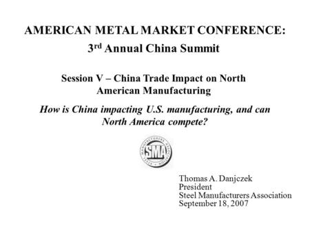 3 rd Annual China Summit Session V – China Trade Impact on North American Manufacturing Thomas A. Danjczek President Steel Manufacturers Association September.