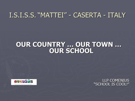 I.S.I.S.S. “MATTEI” - CASERTA - ITALY OUR COUNTRY … OUR TOWN … OUR SCHOOL LLP COMENIUS “SCHOOL IS COOL!” LLP COMENIUS “SCHOOL IS COOL!”