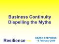 Resilience Business Continuity Dispelling the Myths KAREN STEPHENS 13 February 2010.