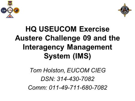 HQ USEUCOM Exercise Austere Challenge 09 and the Interagency Management System (IMS) Tom Holston, EUCOM CIEG DSN: 314-430-7082 Comm: 011-49-711-680-7082.