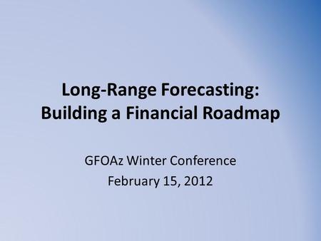 Long-Range Forecasting: Building a Financial Roadmap GFOAz Winter Conference February 15, 2012.