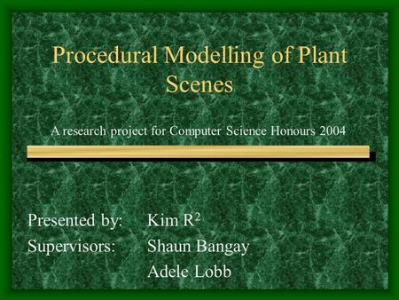 Procedural Modelling of Plant Scenes Presented by: Kim R 2 Supervisors:Shaun Bangay Adele Lobb A research project for Computer Science Honours 2004.