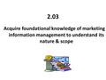 2.03 Acquire foundational knowledge of marketing information management to understand its nature & scope.