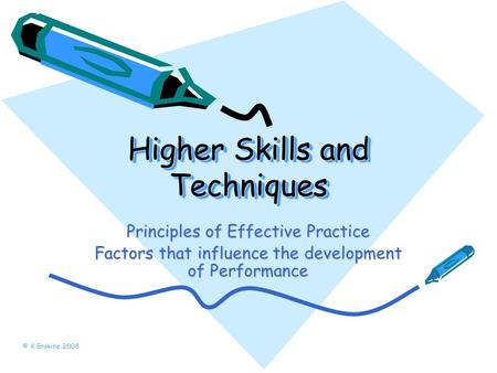 Higher Skills and Techniques Principles of Effective Practice Factors that influence the development of Performance © K Erskine 2008.