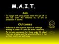 M.A.I.T. Aim To engage with young people below the age of 16 who are under the influence of, or are in possession of alcohol. Outcomes Reduction in the.