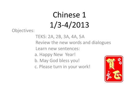 Chinese 1 1/3-4/2013 Objectives: TEKS: 2A, 2B, 3A, 4A, 5A Review the new words and dialogues Learn new sentences: a. Happy New Year! b. May God bless you!