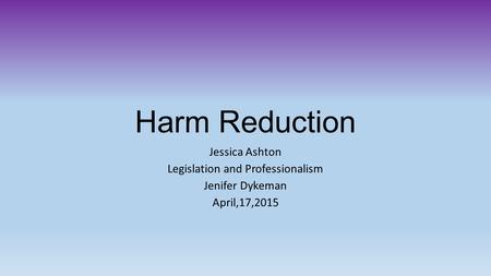 Harm Reduction Jessica Ashton Legislation and Professionalism Jenifer Dykeman April,17,2015.