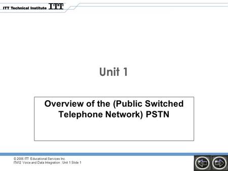 © 2006 ITT Educational Services Inc. IT412 Voice and Data Integration : Unit 1 Slide 1 Unit 1 Overview of the (Public Switched Telephone Network) PSTN.