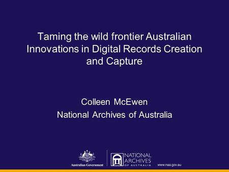 Taming the wild frontier Australian Innovations in Digital Records Creation and Capture Colleen McEwen National Archives of Australia.