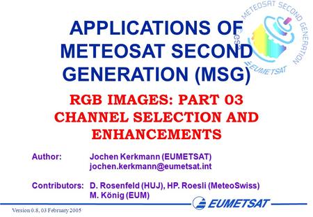 Version 0.8, 03 February 2005 APPLICATIONS OF METEOSAT SECOND GENERATION (MSG) RGB IMAGES: PART 03 CHANNEL SELECTION AND ENHANCEMENTS Author:Jochen Kerkmann.