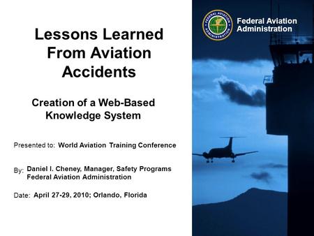 Presented to: By: Date: Federal Aviation Administration Lessons Learned From Aviation Accidents World Aviation Training Conference Daniel I. Cheney, Manager,