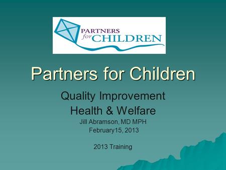 Partners for Children Quality Improvement Health & Welfare Jill Abramson, MD MPH February15, 2013 2013 Training.