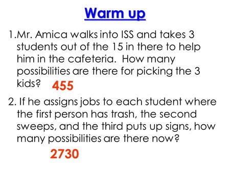 1.Mr. Amica walks into ISS and takes 3 students out of the 15 in there to help him in the cafeteria. How many possibilities are there for picking the 3.