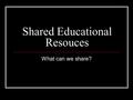 Shared Educational Resouces What can we share?. Possibilities to discuss Links between programs -shared program/course outlines -shared teaching content.