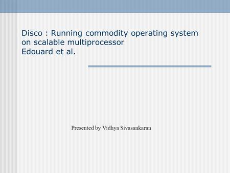 Disco : Running commodity operating system on scalable multiprocessor Edouard et al. Presented by Vidhya Sivasankaran.