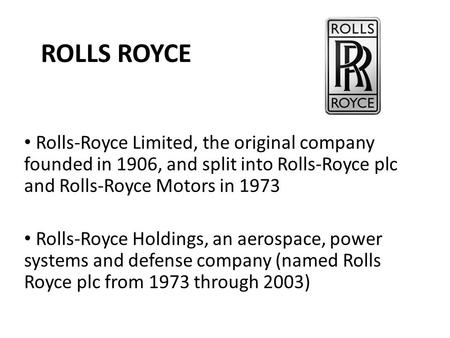 ROLLS ROYCE Rolls-Royce Limited, the original company founded in 1906, and split into Rolls-Royce plc and Rolls-Royce Motors in 1973 Rolls-Royce Holdings,