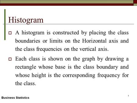 Business Statistics Histogram  A histogram is constructed by placing the class boundaries or limits on the Horizontal axis and the class frequencies on.