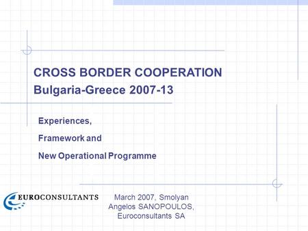 March 2007, Smolyan Angelos SANOPOULOS, Euroconsultants SA CROSS BORDER COOPERATION Bulgaria-Greece 2007-13 Experiences, Framework and New Operational.