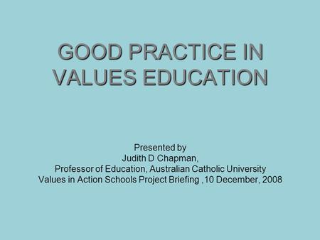 GOOD PRACTICE IN VALUES EDUCATION Presented by Judith D Chapman, Professor of Education, Australian Catholic University Values in Action Schools Project.