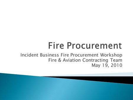 Incident Business Fire Procurement Workshop Fire & Aviation Contracting Team May 19, 2010.