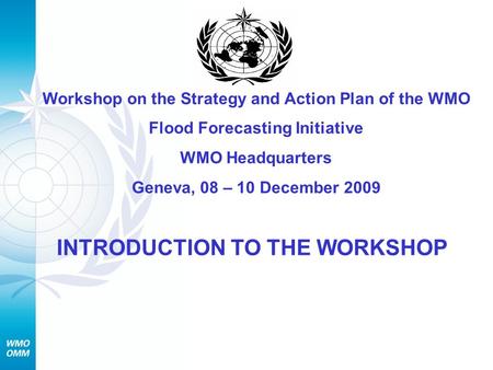 Workshop on the Strategy and Action Plan of the WMO Flood Forecasting Initiative WMO Headquarters Geneva, 08 – 10 December 2009 INTRODUCTION TO THE WORKSHOP.