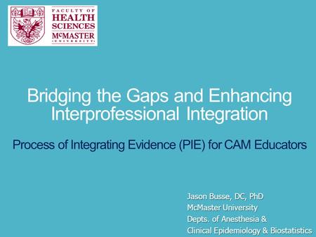 Bridging the Gaps and Enhancing Interprofessional Integration Process of Integrating Evidence (PIE) for CAM Educators Jason Busse, DC, PhD McMaster University.