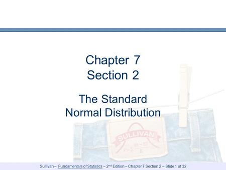 Sullivan – Fundamentals of Statistics – 2 nd Edition – Chapter 7 Section 2 – Slide 1 of 32 Chapter 7 Section 2 The Standard Normal Distribution.