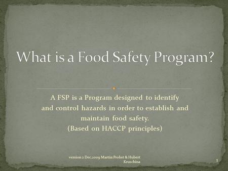 A FSP is a Program designed to identify and control hazards in order to establish and maintain food safety. (Based on HACCP principles) 1 version 2 Dec.2009.