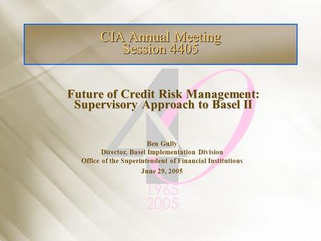 Future of Credit Risk Management: Supervisory Approach to Basel II CIA Annual Meeting Session 4405 Ben Gully Director, Basel Implementation Division Office.