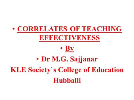 CORRELATES OF TEACHING EFFECTIVENESS By Dr M.G. Sajjanar KLE Society`s College of Education Hubballi.