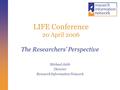 LIFE Conference 20 April 2006 The Researchers’ Perspective Michael Jubb Director Research Information Network.