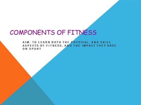 COMPONENTS OF FITNESS AIM: TO LEARN BOTH THE PHYSICAL, AND SKILL ASPECTS OF FITNESS, AND THE IMPACT THEY HAVE ON SPORT.