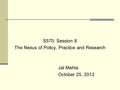 S570: Session 8 The Nexus of Policy, Practice and Research Jal Mehta October 25, 2012.