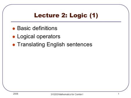 1 2006 310205 Mathematics for Comter I Lecture 2: Logic (1) Basic definitions Logical operators Translating English sentences.