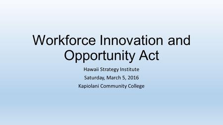 Workforce Innovation and Opportunity Act Hawaii Strategy Institute Saturday, March 5, 2016 Kapiolani Community College.