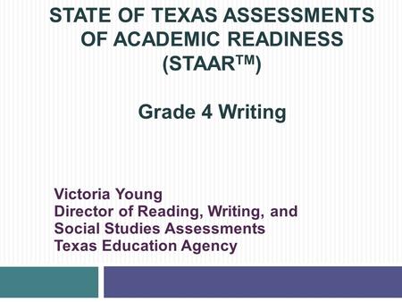 STATE OF TEXAS ASSESSMENTS OF ACADEMIC READINESS (STAAR TM ) Grade 4 Writing Victoria Young Director of Reading, Writing, and Social Studies Assessments.