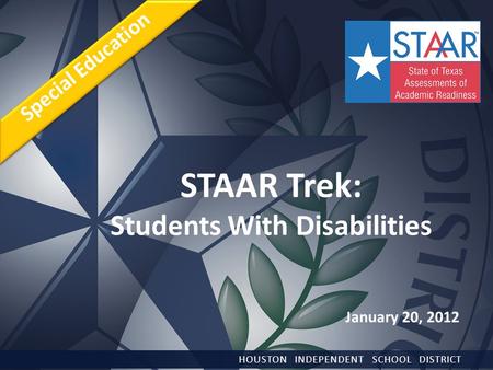 STAAR Trek: Students With Disabilities HOUSTON INDEPENDENT SCHOOL DISTRICT Special Education January 20, 2012.