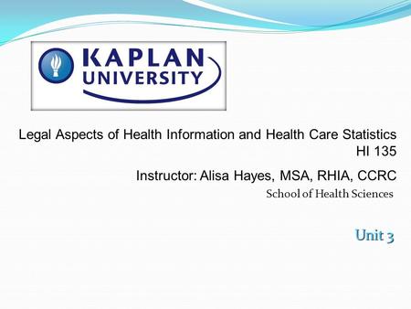 School of Health Sciences Unit 3 Legal Aspects of Health Information and Health Care Statistics HI 135 Instructor: Alisa Hayes, MSA, RHIA, CCRC.