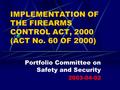 IMPLEMENTATION OF THE FIREARMS CONTROL ACT, 2000 (ACT No. 60 OF 2000) Portfolio Committee on Safety and Security 2003-04-02.