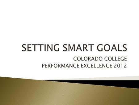 COLORADO COLLEGE PERFORMANCE EXCELLENCE 2012.  WHY ARE WE TALKING ABOUT GOALS?  VALUE OF GOALS  DESIGNING SMART GOALS  EXAMPLES.