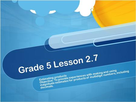 Grade 5 Lesson 2.7 Estimating products Objective: To provide experiences with making and using magnitude estimates for products of multidigit numbers,