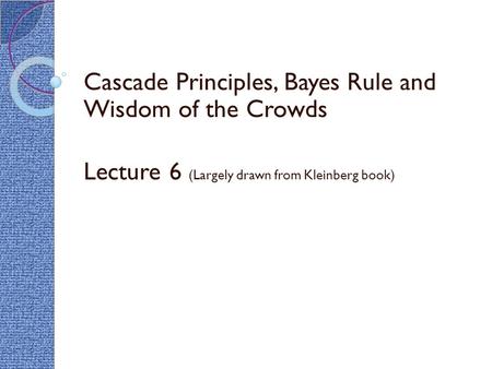 Cascade Principles, Bayes Rule and Wisdom of the Crowds Lecture 6 (Largely drawn from Kleinberg book)