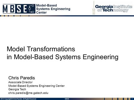 1 MBSE 2012 Copyright © Chris Paredis. All Rights Reserved. Model Transformations in Model-Based Systems Engineering Chris Paredis Associate Director Model-Based.