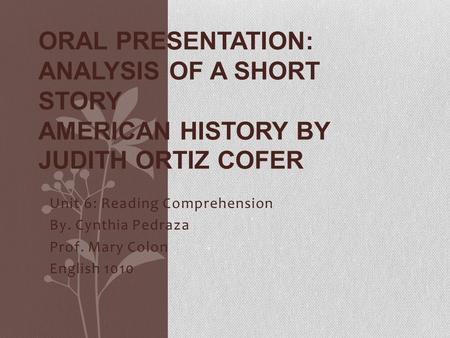 Unit 6: Reading Comprehension By. Cynthia Pedraza Prof. Mary Colon English 1010 ORAL PRESENTATION: ANALYSIS OF A SHORT STORY AMERICAN HISTORY BY JUDITH.