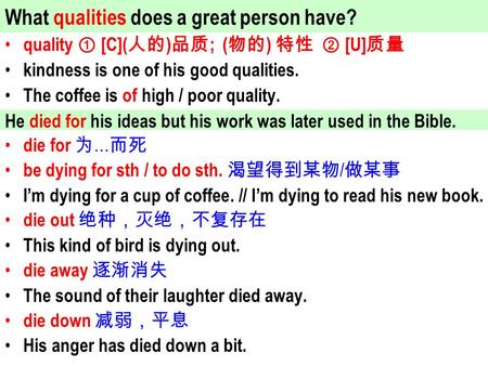 Quality ① [C]( 人的 ) 品质 ; ( 物的 ) 特性 ② [U] 质量 kindness is one of his good qualities. The coffee is of high / poor quality. die for 为 … 而死 be dying for sth.