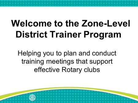 Welcome to the Zone-Level District Trainer Program Helping you to plan and conduct training meetings that support effective Rotary clubs.