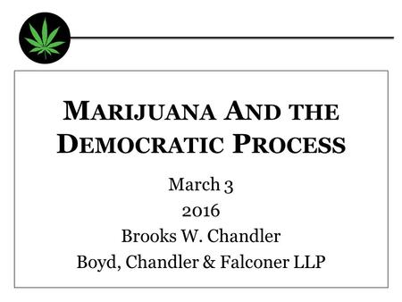 M ARIJUANA A ND THE D EMOCRATIC P ROCESS March 3 2016 Brooks W. Chandler Boyd, Chandler & Falconer LLP.