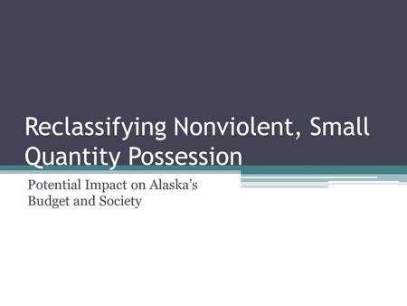 Reclassifying Nonviolent, Small Quantity Possession Potential Impact on Alaska’s Budget and Society.