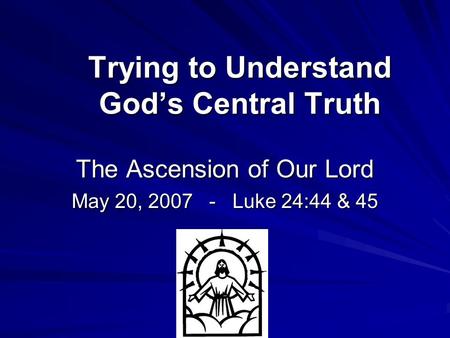 Trying to Understand God’s Central Truth The Ascension of Our Lord May 20, 2007 - Luke 24:44 & 45.